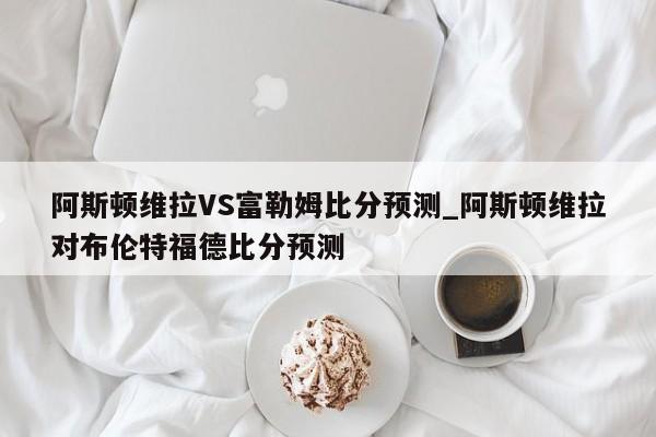 阿斯顿维拉VS富勒姆比分预测_阿斯顿维拉对布伦特福德比分预测