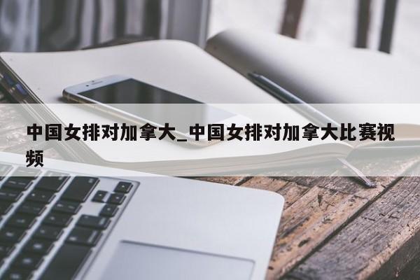 中国女排对加拿大_中国女排对加拿大比赛视频