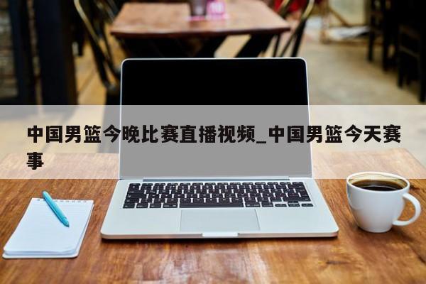 中国男篮今晚比赛直播视频_中国男篮今天赛事