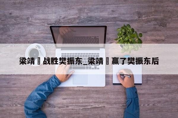 梁靖崑战胜樊振东_梁靖崑赢了樊振东后