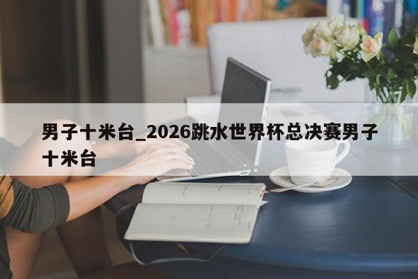 男子十米台_2026跳水世界杯总决赛男子十米台
