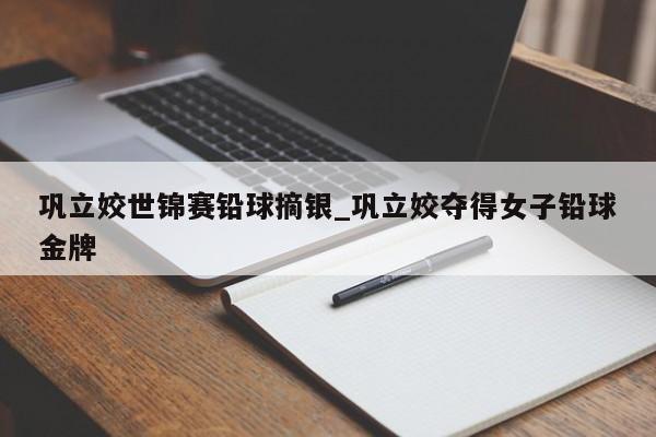 巩立姣世锦赛铅球摘银_巩立姣夺得女子铅球金牌