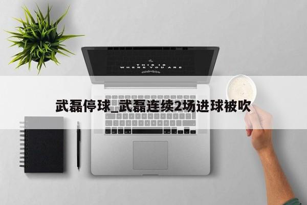武磊停球_武磊连续2场进球被吹