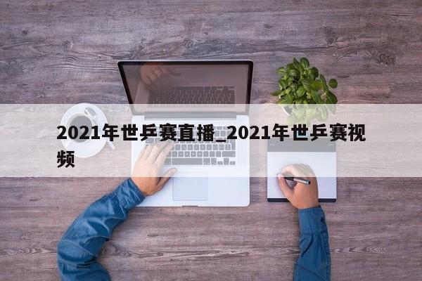 2021年世乒赛直播_2021年世乒赛视频