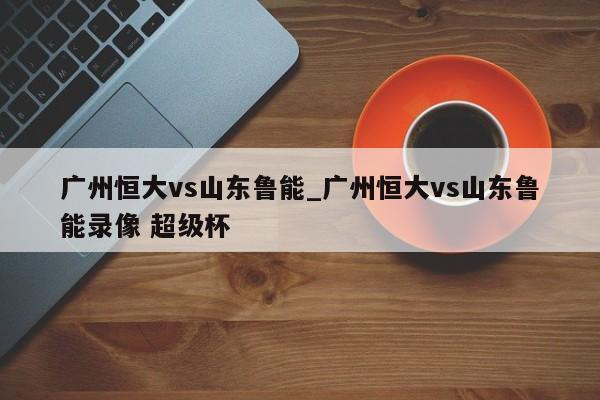 广州恒大vs山东鲁能_广州恒大vs山东鲁能录像 超级杯