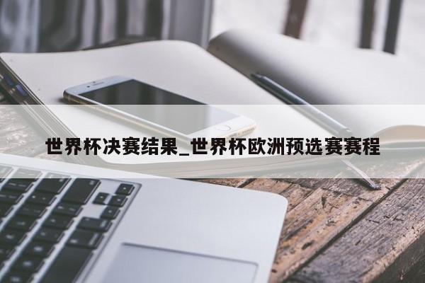 世界杯决赛结果_世界杯欧洲预选赛赛程