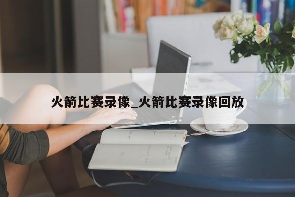 火箭比赛录像_火箭比赛录像回放
