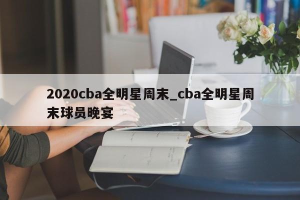 2020cba全明星周末_cba全明星周末球员晚宴
