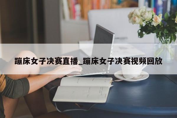 蹦床女子决赛直播_蹦床女子决赛视频回放