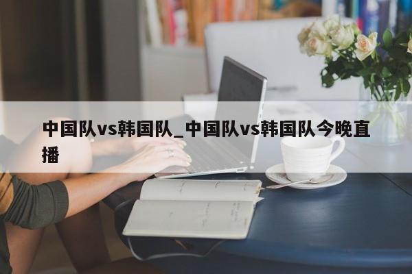 中国队vs韩国队_中国队vs韩国队今晚直播