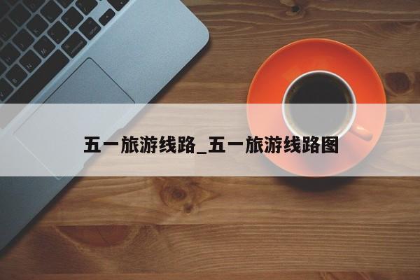 五一旅游线路_五一旅游线路图