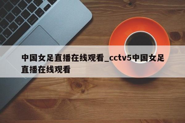 中国女足直播在线观看_cctv5中国女足直播在线观看