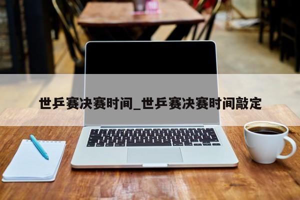 世乒赛决赛时间_世乒赛决赛时间敲定