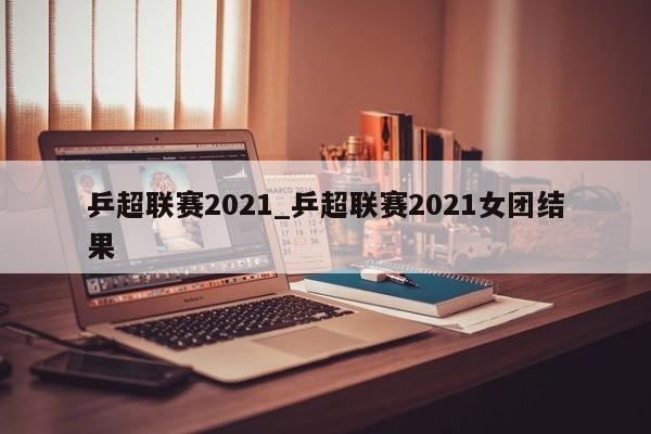 乒超联赛2021_乒超联赛2021女团结果