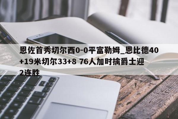 恩佐首秀切尔西0-0平富勒姆_恩比德40+19米切尔33+8 76人加时擒爵士迎2连胜