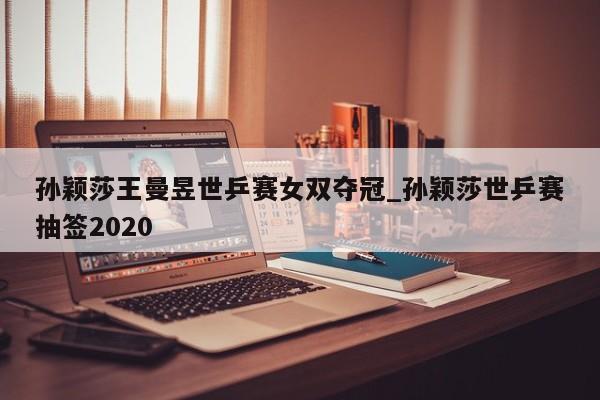 孙颖莎王曼昱世乒赛女双夺冠_孙颖莎世乒赛抽签2020
