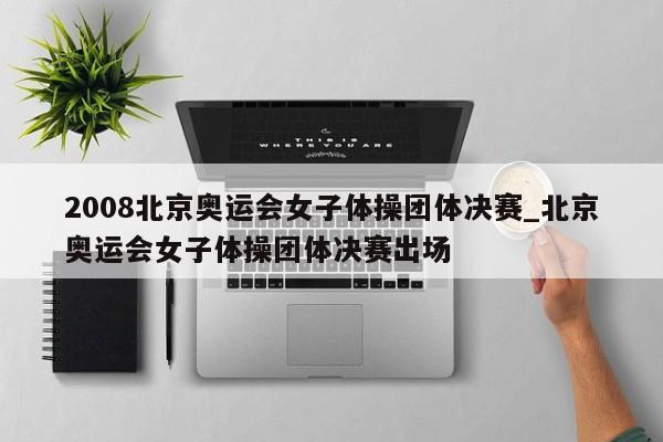 2008北京奥运会女子体操团体决赛_北京奥运会女子体操团体决赛出场