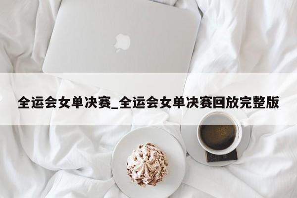 全运会女单决赛_全运会女单决赛回放完整版