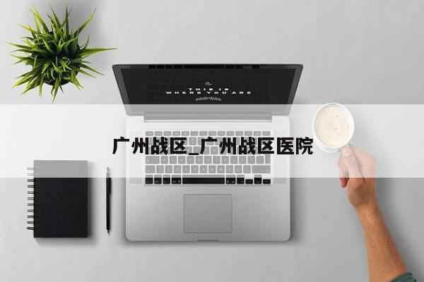 广州战区_广州战区医院