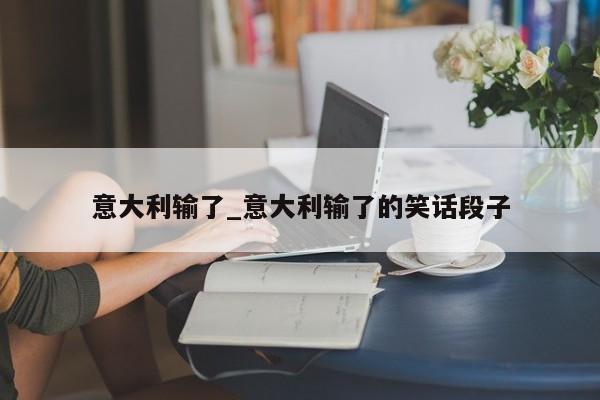 意大利输了_意大利输了的笑话段子