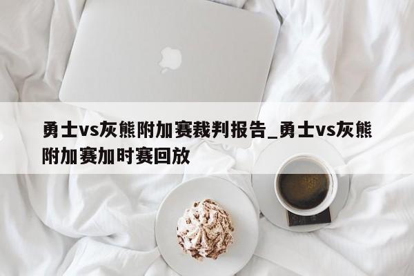 勇士vs灰熊附加赛裁判报告_勇士vs灰熊附加赛加时赛回放