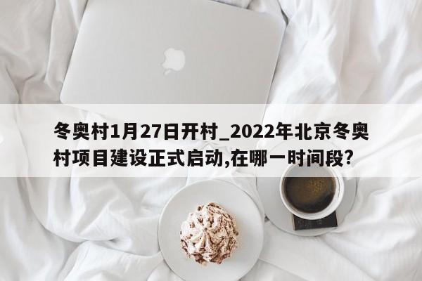 冬奥村1月27日开村_2022年北京冬奥村项目建设正式启动,在哪一时间段?