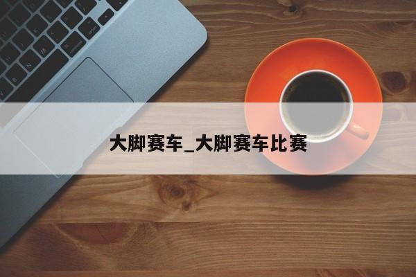 大脚赛车_大脚赛车比赛