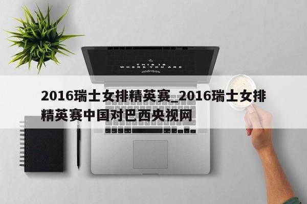 2016瑞士女排精英赛_2016瑞士女排精英赛中国对巴西央视网