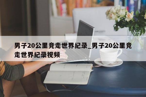 男子20公里竞走世界纪录_男子20公里竞走世界纪录视频