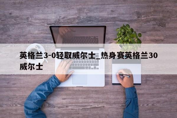 英格兰3-0轻取威尔士_热身赛英格兰30威尔士
