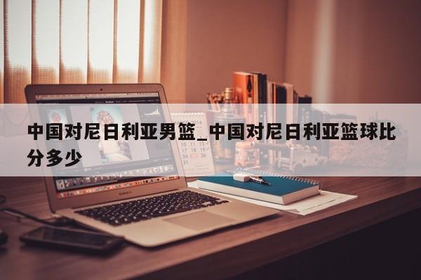 中国对尼日利亚男篮_中国对尼日利亚篮球比分多少