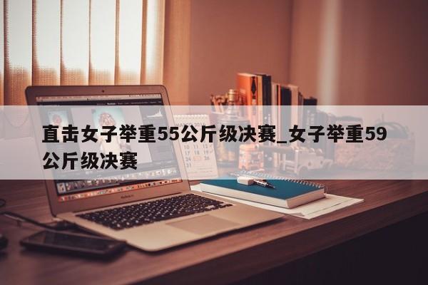直击女子举重55公斤级决赛_女子举重59公斤级决赛
