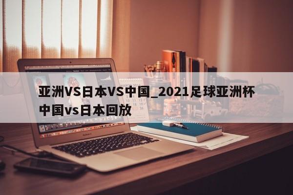 亚洲VS日本VS中国_2021足球亚洲杯中国vs日本回放