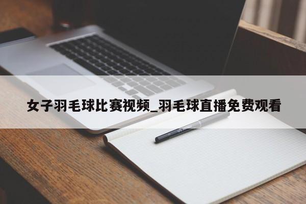 女子羽毛球比赛视频_羽毛球直播免费观看