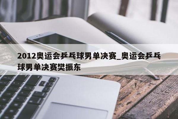 2012奥运会乒乓球男单决赛_奥运会乒乓球男单决赛樊振东