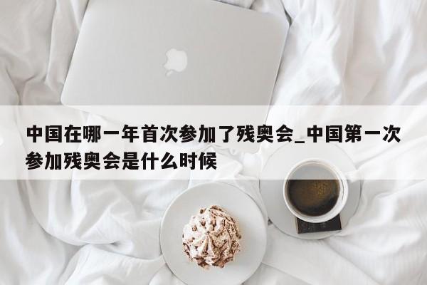 中国在哪一年首次参加了残奥会_中国第一次参加残奥会是什么时候
