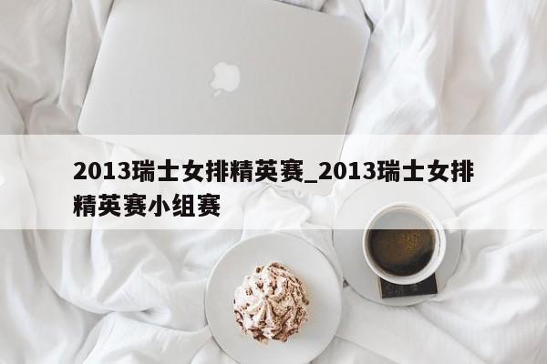 2013瑞士女排精英赛_2013瑞士女排精英赛小组赛
