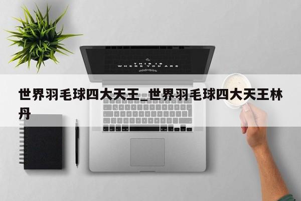 世界羽毛球四大天王_世界羽毛球四大天王林丹