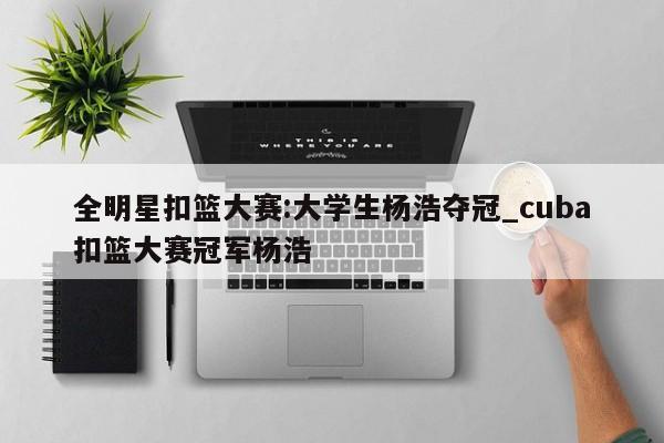 全明星扣篮大赛:大学生杨浩夺冠_cuba扣篮大赛冠军杨浩