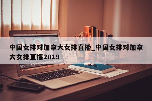中国女排对加拿大女排直播_中国女排对加拿大女排直播2019