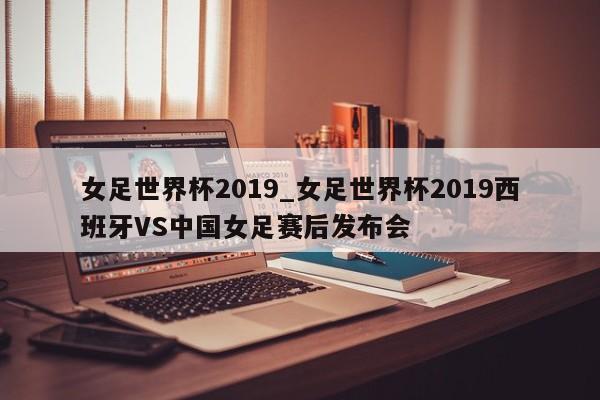 女足世界杯2019_女足世界杯2019西班牙VS中国女足赛后发布会