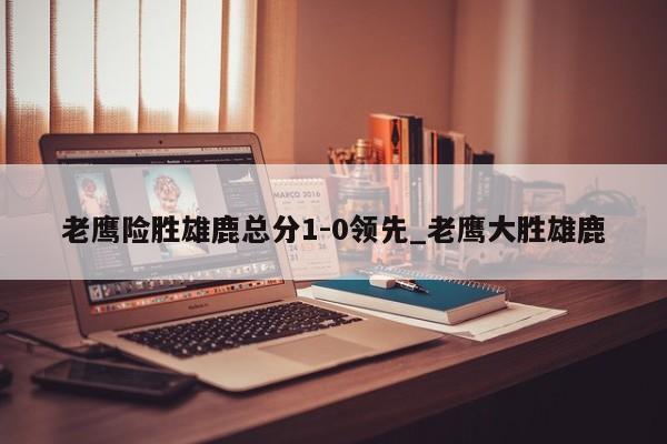 老鹰险胜雄鹿总分1-0领先_老鹰大胜雄鹿