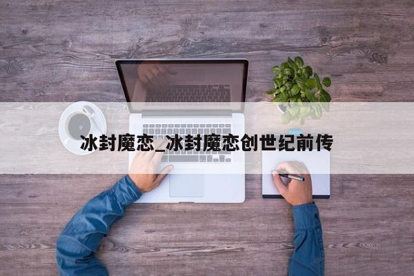 冰封魔恋_冰封魔恋创世纪前传