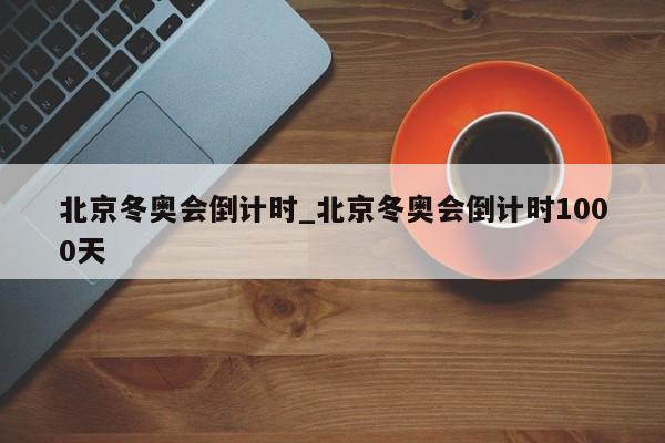 北京冬奥会倒计时_北京冬奥会倒计时1000天