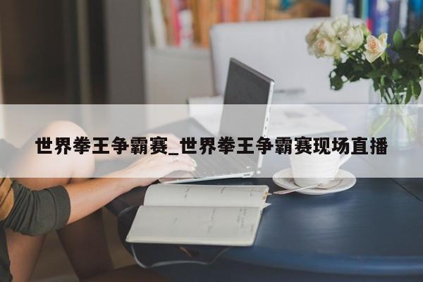 世界拳王争霸赛_世界拳王争霸赛现场直播