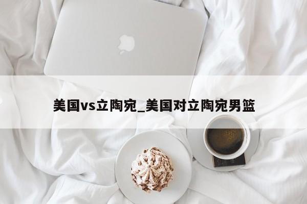 美国vs立陶宛_美国对立陶宛男篮
