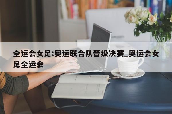 全运会女足:奥运联合队晋级决赛_奥运会女足全运会