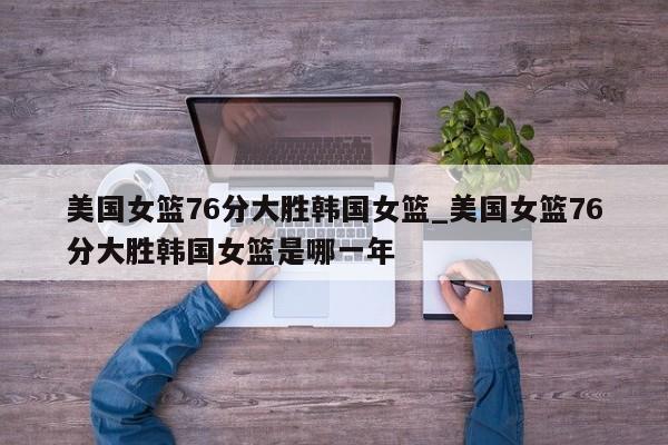 美国女篮76分大胜韩国女篮_美国女篮76分大胜韩国女篮是哪一年