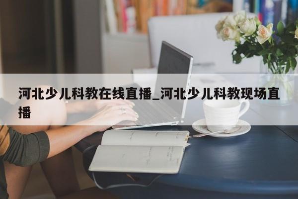 河北少儿科教在线直播_河北少儿科教现场直播