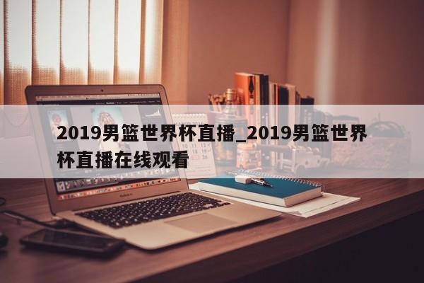 2019男篮世界杯直播_2019男篮世界杯直播在线观看